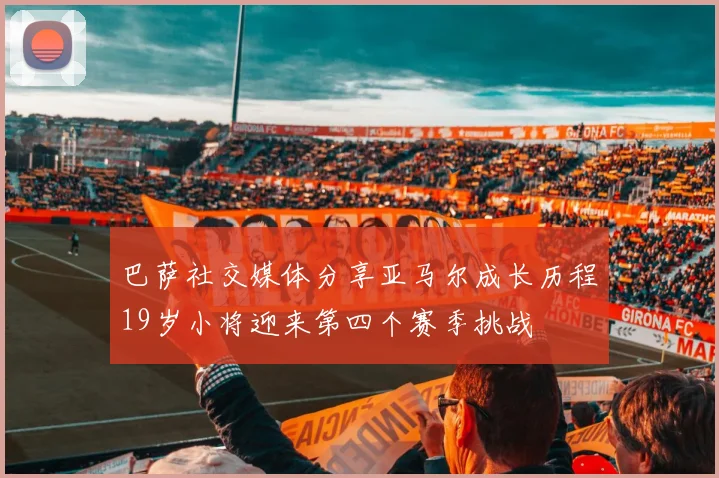 巴萨社交媒体分享亚马尔成长历程19岁小将迎来第四个赛季挑战