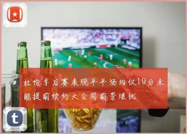 杜伦季后赛表现平平场均仅10分未能提前续约大合同前景堪忧