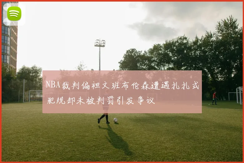 NBA裁判偏袒文班布伦森遭遇扎扎式犯规却未被判罚引发争议