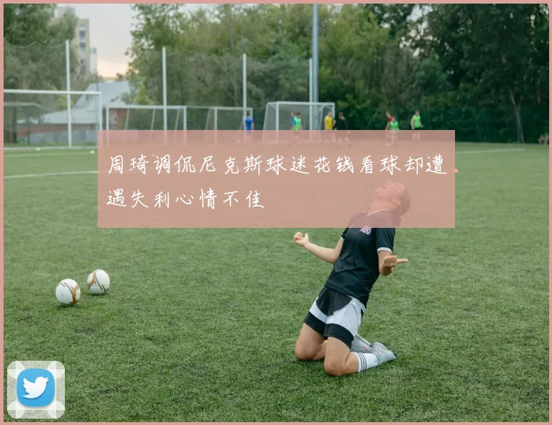 周琦调侃尼克斯球迷花钱看球却遭遇失利心情不佳