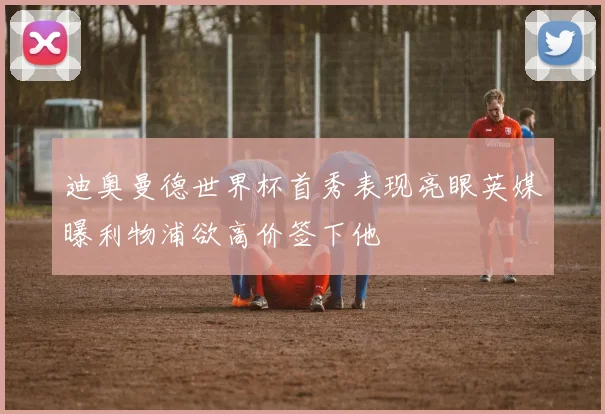 迪奥曼德世界杯首秀表现亮眼英媒曝利物浦欲高价签下他