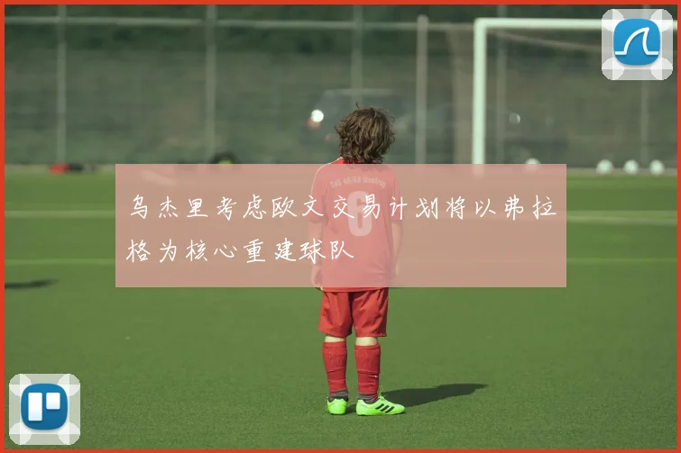 乌杰里考虑欧文交易计划将以弗拉格为核心重建球队