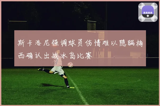 斯卡洛尼强调球员伤情难以隐瞒梅西确认出战冰岛比赛