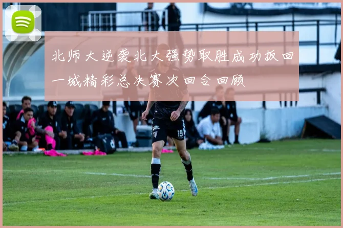 北师大逆袭北大强势取胜成功扳回一城精彩总决赛次回合回顾