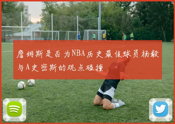 詹姆斯是否为NBA历史最佳球员杨毅与A史密斯的观点碰撞