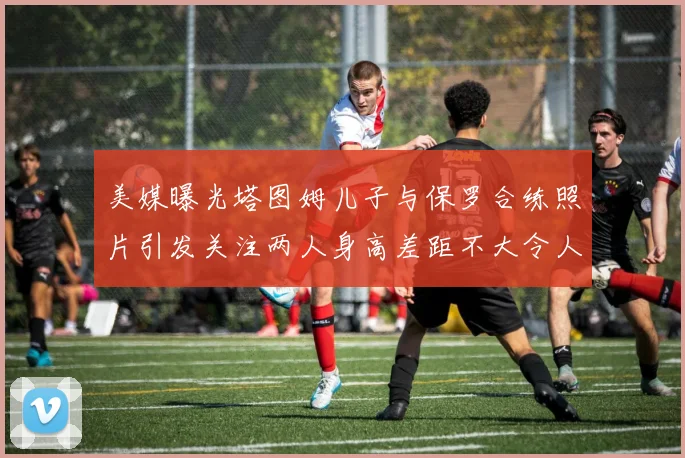 美媒曝光塔图姆儿子与保罗合练照片引发关注两人身高差距不大令人惊讶