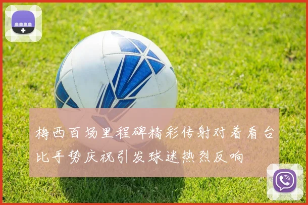 梅西百场里程碑精彩传射对着看台比手势庆祝引发球迷热烈反响
