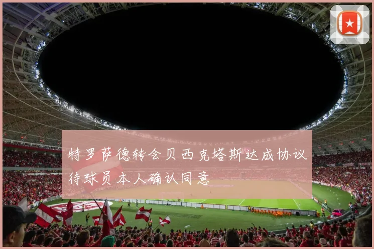 特罗萨德转会贝西克塔斯达成协议待球员本人确认同意