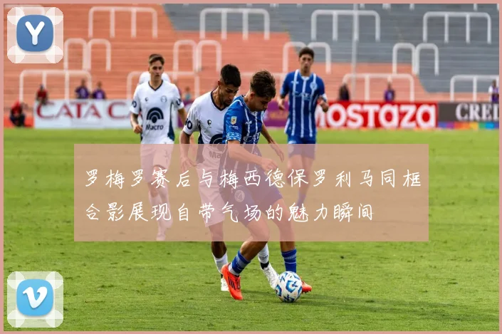 罗梅罗赛后与梅西德保罗利马同框合影展现自带气场的魅力瞬间