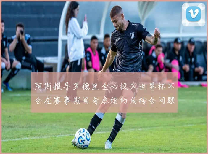 阿斯报导罗德里全心投入世界杯不会在赛事期间考虑续约或转会问题