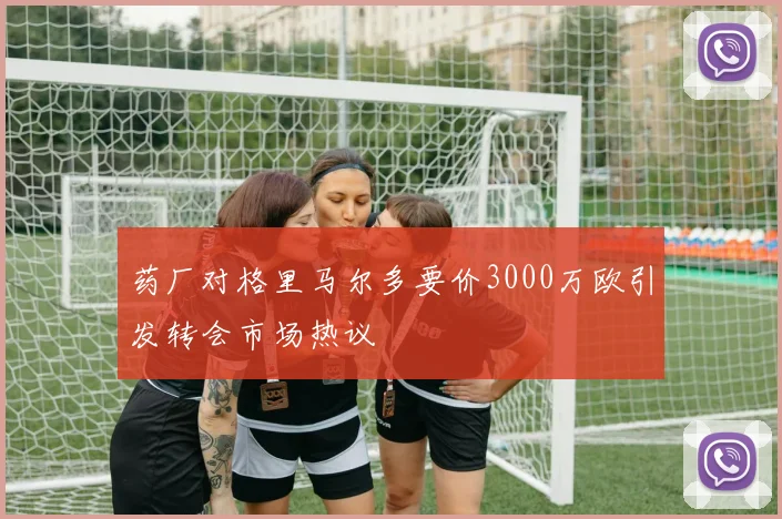 药厂对格里马尔多要价3000万欧引发转会市场热议