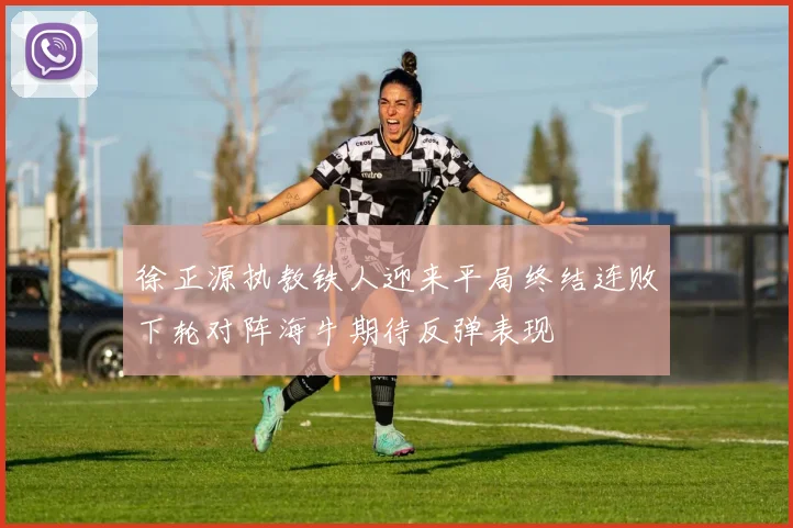 徐正源执教铁人迎来平局终结连败下轮对阵海牛期待反弹表现