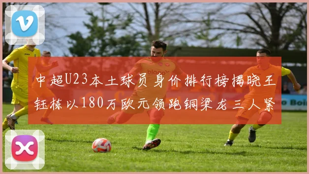 中超U23本土球员身价排行榜揭晓王钰栋以180万欧元领跑铜梁龙三人紧随其后
