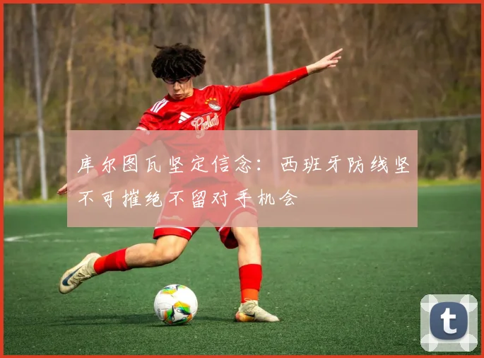 库尔图瓦坚定信念：西班牙防线坚不可摧绝不留对手机会
