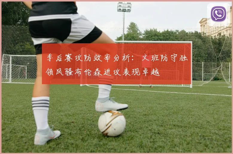 季后赛攻防效率分析：文班防守独领风骚布伦森进攻表现卓越