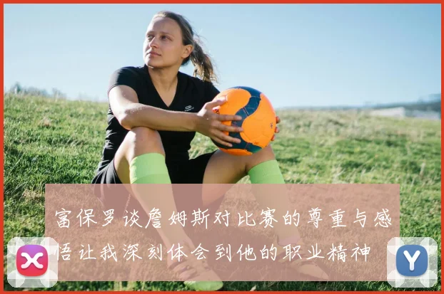 富保罗谈詹姆斯对比赛的尊重与感悟让我深刻体会到他的职业精神