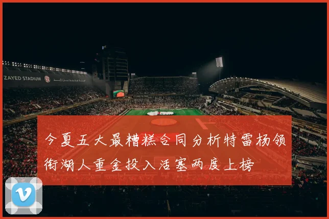 今夏五大最糟糕合同分析特雷杨领衔湖人重金投入活塞两度上榜
