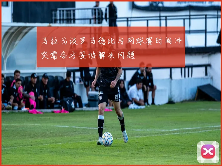 马拉戈谈罗马德比与网球赛时间冲突需各方妥协解决问题