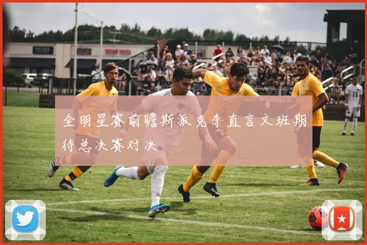 全明星赛前瞻斯派克李直言文班期待总决赛对决