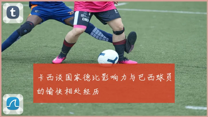 卡西谈国家德比影响力与巴西球员的愉快相处经历